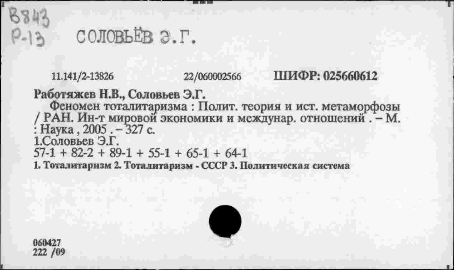 ﻿1
Р-1Ь СОЛОВЬЁВ Э.Г.
11.141/2-13826	22/060002566 ШИФР: 025660612
Работяжев Н.В., Соловьев Э.Г.
Феномен тоталитаризма : Полит, теория и ист. метаморфозы / РАН. Ин-т мировой экономики и междунар. отношений . - М. : Наука,2005.-327с.
1.Соловьев Э.Г.
57-1 + 82-2 + 89-1 + 55-1 + 65-1 + 64-1
1. Тоталитаризм 2. Тоталитаризм - СССР 3. Политическая система
060427
222 /09